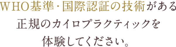 WHO基準・国際認証の技術がある正規のカイロプラクティックを体験してください。