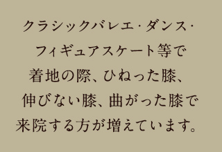 クラシックバレエ・ダンス・フィギュアスケート等で着地の際、ひねった膝、伸びない膝、曲がった膝で来院する方が増えています。